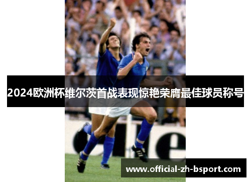 2024欧洲杯维尔茨首战表现惊艳荣膺最佳球员称号 2024欧洲杯维尔茨首战表现惊艳荣膺最佳球员称号