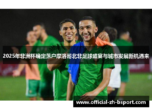 2025年非洲杯确定落户摩洛哥北非足球盛宴与城市发展新机遇来