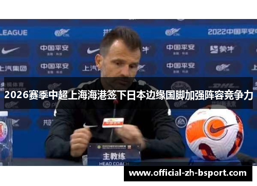 2026赛季中超上海海港签下日本边缘国脚加强阵容竞争力