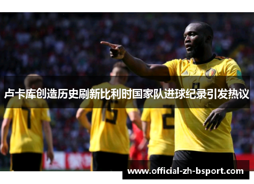 卢卡库创造历史刷新比利时国家队进球纪录引发热议