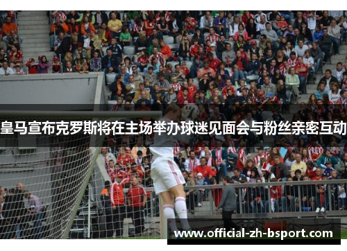 皇马宣布克罗斯将在主场举办球迷见面会与粉丝亲密互动