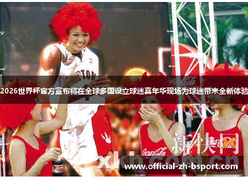2026世界杯官方宣布将在全球多国设立球迷嘉年华现场为球迷带来全新体验